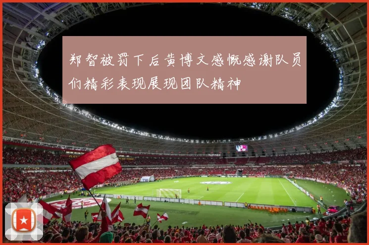 郑智被罚下后黄博文感慨感谢队员们精彩表现展现团队精神