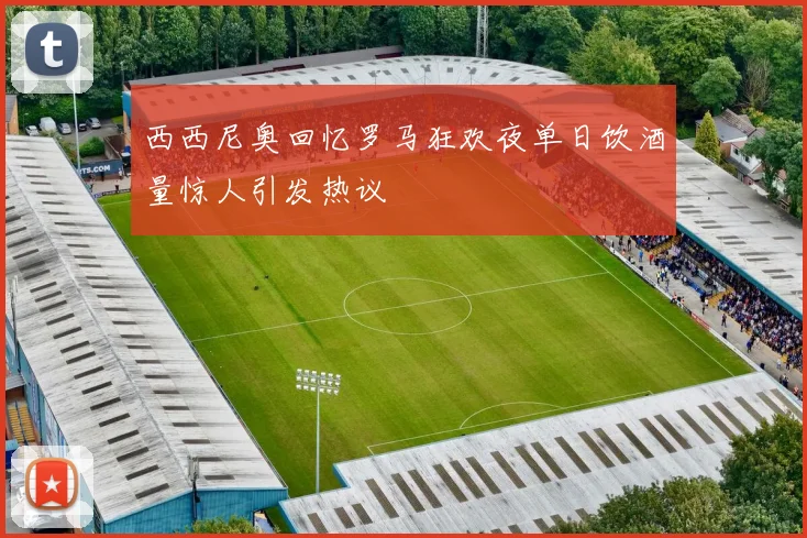 西西尼奥回忆罗马狂欢夜单日饮酒量惊人引发热议