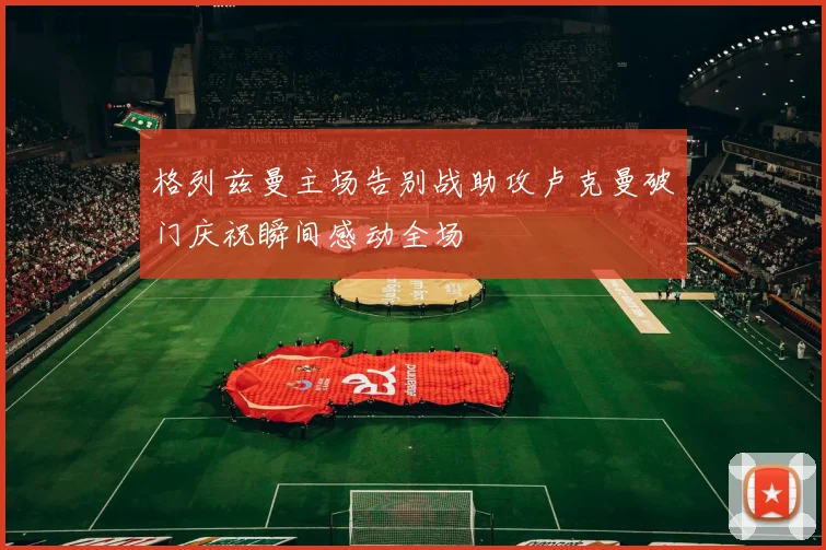 格列兹曼主场告别战助攻卢克曼破门庆祝瞬间感动全场