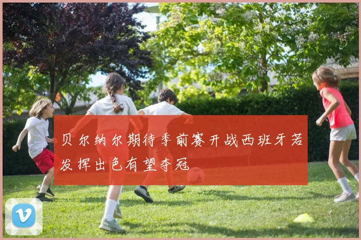 贝尔纳尔期待季前赛开战西班牙若发挥出色有望夺冠