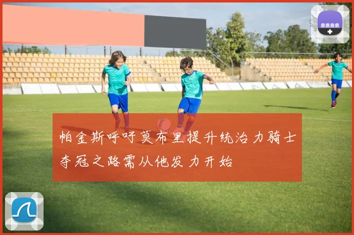 帕金斯呼吁莫布里提升统治力骑士夺冠之路需从他发力开始