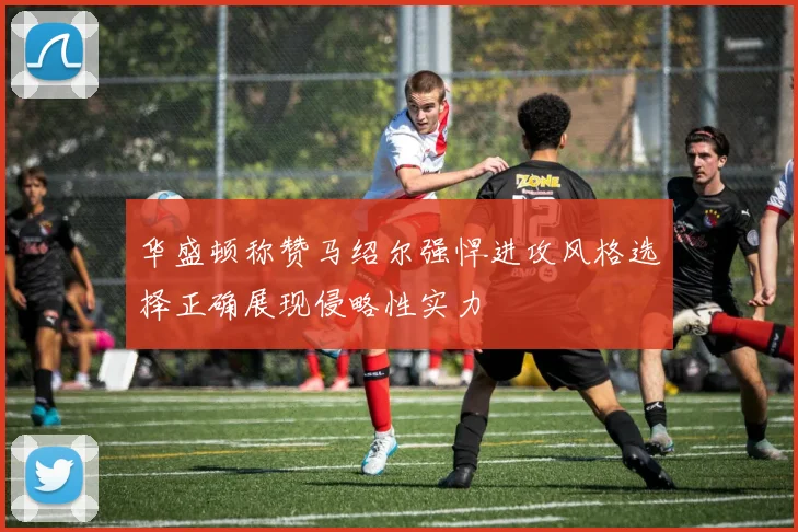 华盛顿称赞马绍尔强悍进攻风格选择正确展现侵略性实力