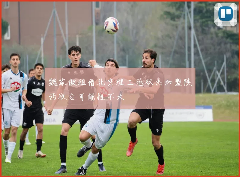 魏家傲租借北京理工范双杰加盟陕西联合可能性不大