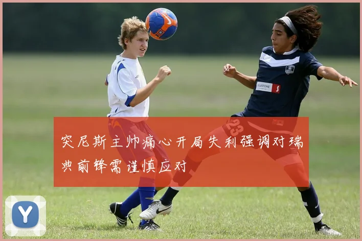 突尼斯主帅痛心开局失利强调对瑞典前锋需谨慎应对