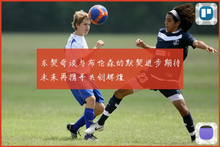 东契奇谈与布伦森的默契进步期待未来再携手共创辉煌