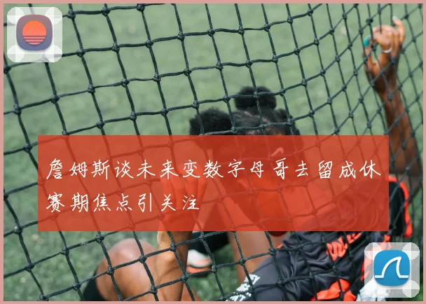 詹姆斯谈未来变数字母哥去留成休赛期焦点引关注