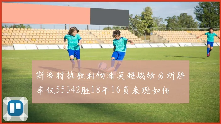 斯洛特执教利物浦英超战绩分析胜率仅55342胜18平16负表现如何