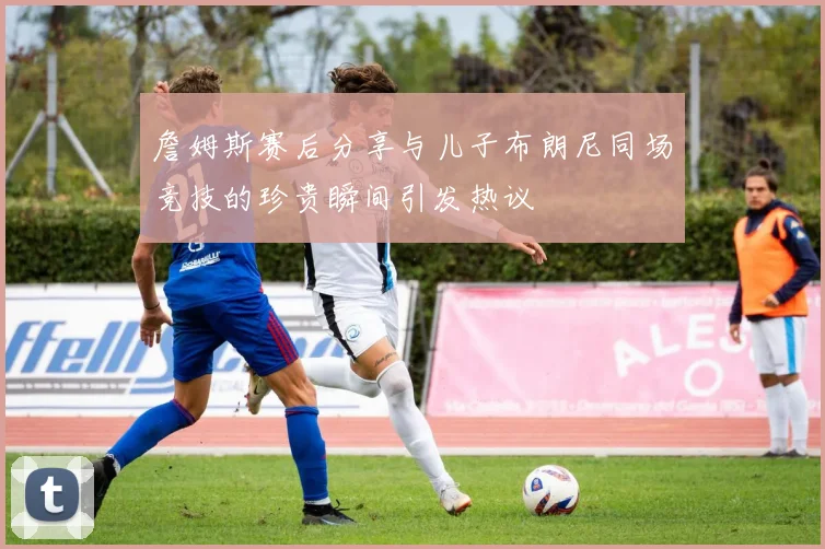 詹姆斯赛后分享与儿子布朗尼同场竞技的珍贵瞬间引发热议