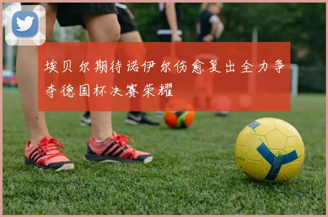 埃贝尔期待诺伊尔伤愈复出全力争夺德国杯决赛荣耀